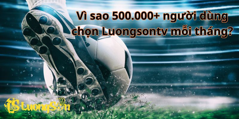 Hơn 500.000+ người dùng đã tin tưởng lựa chọn LuongSonTV. Vì sao?